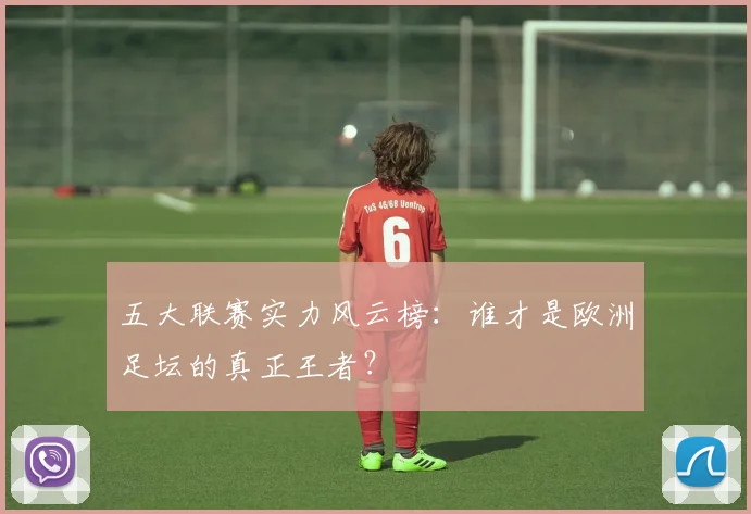 五大联赛实力风云榜:谁才是欧洲足坛的真正王者?